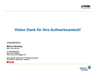 Vielen Dank für Ihre Aufmerksamkeit!
vorgestellt durch
Marco Henning
M.Sc., Dipl.-Ing (FH)
Tel. 0201/2400-4107
Mobil 0162/ 1098458
Email marco.henning@jci.com
Vertriebsleiter HVAC Klima- & Kaltwassersysteme
Deutschland * Österreich * Schweiz
 