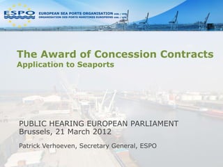 The Award of Concession Contracts
Application to Seaports




PUBLIC HEARING EUROPEAN PARLIAMENT
Brussels, 21 March 2012
Patrick Verhoeven, Secretary General, ESPO
 