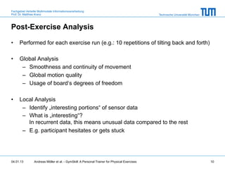 Fachgebiet Verteilte Multimodale Informationsverarbeitung
Prof. Dr. Matthias Kranz                                                                       Technische Universität München



Post-Exercise Analysis

•     Performed for each exercise run (e.g.: 10 repetitions of tilting back and forth)

•     Global Analysis
       –  Smoothness and continuity of movement
       –  Global motion quality
       –  Usage of board‘s degrees of freedom

•     Local Analysis
       –  Identify „interesting portions“ of sensor data
       –  What is „interesting“?
          In recurrent data, this means unusual data compared to the rest
       –  E.g. participant hesitates or gets stuck




04.01.13         Andreas Möller et al. - GymSkill: A Personal Trainer for Physical Exercises                                    10
 