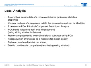 Fachgebiet Verteilte Multimodale Informationsverarbeitung
Prof. Dr. Matthias Kranz                                                                       Technische Universität München



Local Analysis

•     Assumption: sensor data of a movement shares (unknown) statistical
      properties
•     Unusual portions of a sequence violate this assumption and can be identified
•     Extension to PCA: Principal Component Breakdown Analysis
•     PCA model is learned from local neighborhood
      (using sliding window technique)
•     Frames are projected to lower-dimensional subspace using PCA
•     Reconstruction errors used as a measure for motion quality
•     Problem: ideal window size not known
•     Solution: multi-scale comparison (iteratively growing window)




04.01.13         Andreas Möller et al. - GymSkill: A Personal Trainer for Physical Exercises                                    12
 