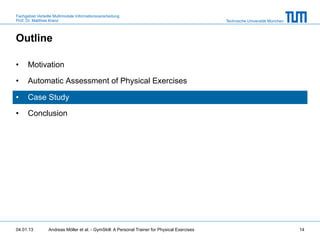Fachgebiet Verteilte Multimodale Informationsverarbeitung
Prof. Dr. Matthias Kranz                                                                       Technische Universität München



Outline

•     Motivation

•     Automatic Assessment of Physical Exercises

•     Case Study

•     Conclusion




04.01.13         Andreas Möller et al. - GymSkill: A Personal Trainer for Physical Exercises                                    14
 