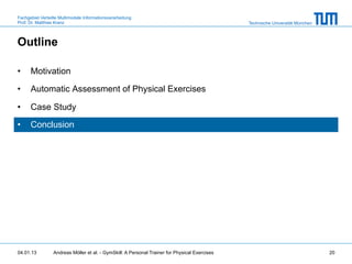 Fachgebiet Verteilte Multimodale Informationsverarbeitung
Prof. Dr. Matthias Kranz                                                                       Technische Universität München



Outline

•     Motivation

•     Automatic Assessment of Physical Exercises

•     Case Study

•     Conclusion




04.01.13         Andreas Möller et al. - GymSkill: A Personal Trainer for Physical Exercises                                    20
 