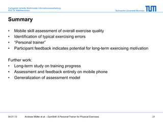 Fachgebiet Verteilte Multimodale Informationsverarbeitung
Prof. Dr. Matthias Kranz                                                                       Technische Universität München



Summary

•     Mobile skill assessment of overall exercise quality
•     Identification of typical exercising errors
•     “Personal trainer”
•     Participant feedback indicates potential for long-term exercising motivation

Further work:
•  Long-term study on training progress
•  Assessment and feedback entirely on mobile phone
•  Generalization of assessment model




04.01.13         Andreas Möller et al. - GymSkill: A Personal Trainer for Physical Exercises                                    21
 