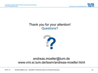 Fachgebiet Verteilte Multimodale Informationsverarbeitung
Prof. Dr. Matthias Kranz                                                                       Technische Universität München




                                           Thank you for your attention!
                                                  Questions?




                                                               ?
                                                               ?
                                andreas.moeller@tum.de
                       www.vmi.ei.tum.de/team/andreas-moeller.html

04.01.13         Andreas Möller et al. - GymSkill: A Personal Trainer for Physical Exercises                                    23
 