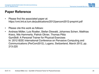 Fachgebiet Verteilte Multimodale Informationsverarbeitung
Prof. Dr. Matthias Kranz                                                                       Technische Universität München



Paper Reference

•     Please find the associated paper at:
      https://vmi.lmt.ei.tum.de/publications/2012/percom2012-preprint.pdf

•     Please cite this work as follows:
•     Andreas Möller, Luis Roalter, Stefan Diewald, Johannes Scherr, Matthias
      Kranz, Nils Hammerla, Patrick Olivier, Thomas Plötz
      GymSkill: A Personal Trainer for Physical Exercises
      In: 2012 IEEE International Conference on Pervasive Computing and
      Communications (PerCom2012), Lugano, Switzerland, March 2012, pp.
      213-220




04.01.13         Andreas Möller et al. - GymSkill: A Personal Trainer for Physical Exercises                                    24
 