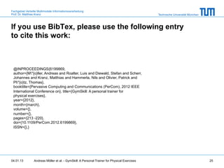 Fachgebiet Verteilte Multimodale Informationsverarbeitung
Prof. Dr. Matthias Kranz                                                                       Technische Universität München



If you use BibTex, please use the following entry
to cite this work:



 @INPROCEEDINGS{6199869,
 author={M"{o}ller, Andreas and Roalter, Luis and Diewald, Stefan and Scherr,
 Johannes and Kranz, Matthias and Hammerla, Nils and Olivier, Patrick and
 Pl"{o}tz, Thomas},
 booktitle={Pervasive Computing and Communications (PerCom), 2012 IEEE
 International Conference on}, title={GymSkill: A personal trainer for
 physical exercises},
 year={2012},
 month={march},
 volume={},
 number={},
 pages={213 -220},
 doi={10.1109/PerCom.2012.6199869},
 ISSN={},}




04.01.13         Andreas Möller et al. - GymSkill: A Personal Trainer for Physical Exercises                                    25
 