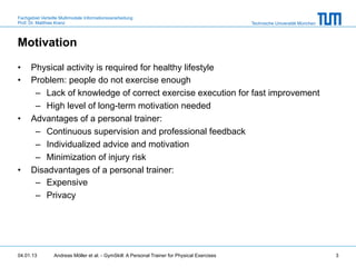Fachgebiet Verteilte Multimodale Informationsverarbeitung
Prof. Dr. Matthias Kranz                                                                       Technische Universität München



Motivation

•     Physical activity is required for healthy lifestyle
•     Problem: people do not exercise enough
       –  Lack of knowledge of correct exercise execution for fast improvement
       –  High level of long-term motivation needed
•     Advantages of a personal trainer:
       –  Continuous supervision and professional feedback
       –  Individualized advice and motivation
       –  Minimization of injury risk
•     Disadvantages of a personal trainer:
       –  Expensive
       –  Privacy




04.01.13         Andreas Möller et al. - GymSkill: A Personal Trainer for Physical Exercises                                    3
 