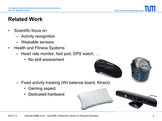 Fachgebiet Verteilte Multimodale Informationsverarbeitung
Prof. Dr. Matthias Kranz                                                                       Technische Universität München



Related Work

•     Scientific focus on
       –  Activity recognition
       –  Wearable sensors
•     Health and Fitness Systems
       –  Heart rate monitor, foot pod, GPS watch, …
           •  No skill assessment




        –  Fixed activity tracking (Wii balance board, Kinect)
             •  Gaming aspect
             •  Dedicated hardware




04.01.13         Andreas Möller et al. - GymSkill: A Personal Trainer for Physical Exercises                                    4
 