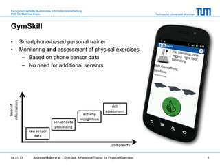 Fachgebiet Verteilte Multimodale Informationsverarbeitung
Prof. Dr. Matthias Kranz                                                                       Technische Universität München



GymSkill

•     Smartphone-based personal trainer
•     Monitoring and assessment of physical exercises
       –  Based on phone sensor data
       –  No need for additional sensors




04.01.13         Andreas Möller et al. - GymSkill: A Personal Trainer for Physical Exercises                                    5
 