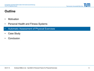 Fachgebiet Verteilte Multimodale Informationsverarbeitung
Prof. Dr. Matthias Kranz                                                                       Technische Universität München



Outline

•     Motivation

•     Personal Health and Fitness Systems

•     Automatic Assessment of Physical Exercises

•     Case Study

•     Conclusion




04.01.13         Andreas Möller et al. - GymSkill: A Personal Trainer for Physical Exercises                                    6
 
