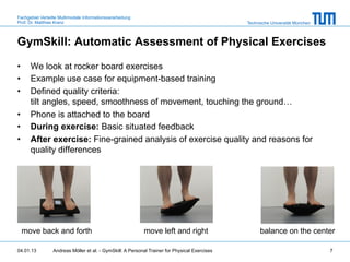 Fachgebiet Verteilte Multimodale Informationsverarbeitung
Prof. Dr. Matthias Kranz                                                                       Technische Universität München



GymSkill: Automatic Assessment of Physical Exercises

•     We look at rocker board exercises
•     Example use case for equipment-based training
•     Defined quality criteria:
      tilt angles, speed, smoothness of movement, touching the ground…
•     Phone is attached to the board
•     During exercise: Basic situated feedback
•     After exercise: Fine-grained analysis of exercise quality and reasons for
      quality differences




  move back and forth                                       move left and right                      balance on the center

04.01.13         Andreas Möller et al. - GymSkill: A Personal Trainer for Physical Exercises                                    7
 