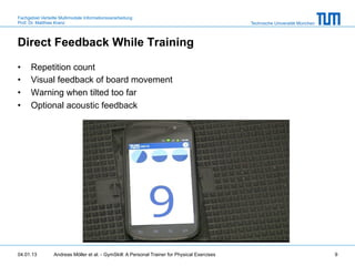 Fachgebiet Verteilte Multimodale Informationsverarbeitung
Prof. Dr. Matthias Kranz                                                                       Technische Universität München



Direct Feedback While Training

•     Repetition count
•     Visual feedback of board movement
•     Warning when tilted too far
•     Optional acoustic feedback




04.01.13         Andreas Möller et al. - GymSkill: A Personal Trainer for Physical Exercises                                    9
 