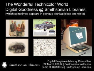 The Wonderful Technicolor World
Digital Goodness @ Smithsonian Libraries
(which sometimes appears in glorious archival black and white)




                                 Digital Programs Advisory Committee
                            22 March 02012 | Smithsonian Institution
                           Martin R. Kalfatovic | Smithsonian Libraries
 