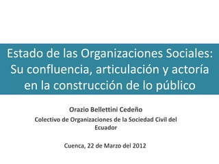 Estado de las Organizaciones Sociales:
 Su confluencia, articulación y actoría
   en la construcción de lo público
                 Orazio Bellettini Cedeño
     Colectivo de Organizaciones de la Sociedad Civil del
                          Ecuador

               Cuenca, 22 de Marzo del 2012
 