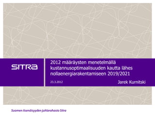 2012 määräysten menetelmällä
kustannusoptimaalisuuden kautta lähes
nollaenergiarakentamiseen 2019/2021
23.3.2012                     Jarek Kurnitski
 