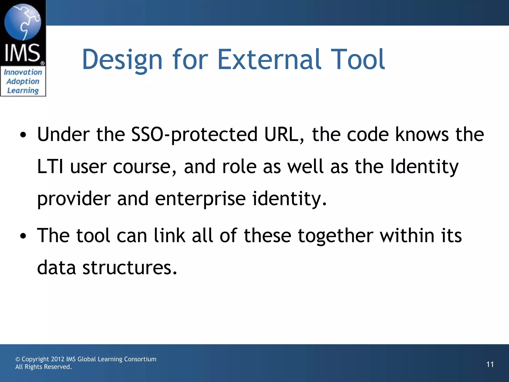 Design for External Tool

• Under the SSO-protected URL, the code knows the
       LTI user course, and role as well as the Identity
       provider and enterprise identity.
• The tool can link all of these together within its
       data structures.



© Copyright 2012 IMS Global Learning Consortium
All Rights Reserved.                                       11
 