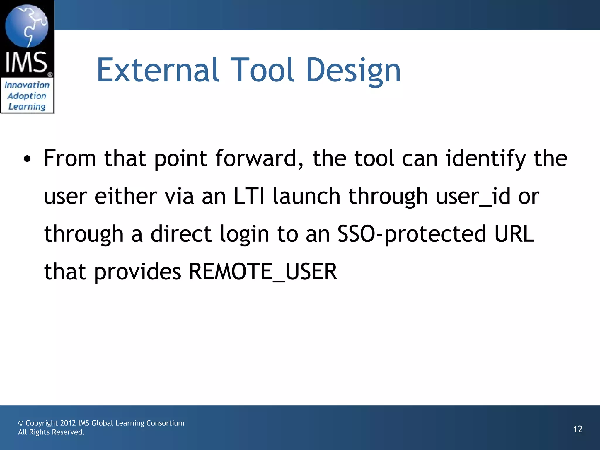 External Tool Design

• From that point forward, the tool can identify the
       user either via an LTI launch through user_id or
       through a direct login to an SSO-protected URL
       that provides REMOTE_USER




© Copyright 2012 IMS Global Learning Consortium
All Rights Reserved.                                      12
 