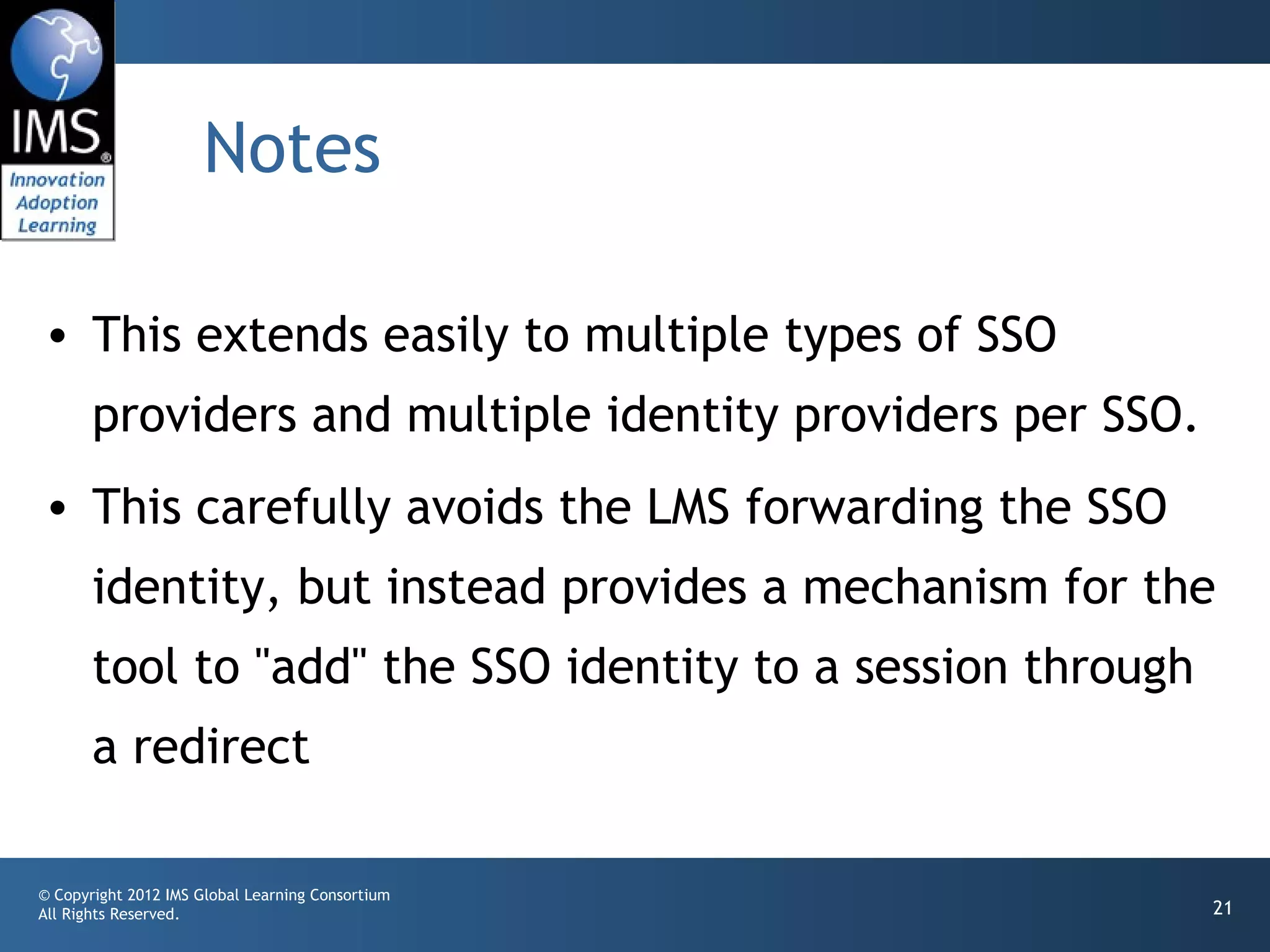Notes

• This extends easily to multiple types of SSO
       providers and multiple identity providers per SSO.
• This carefully avoids the LMS forwarding the SSO
       identity, but instead provides a mechanism for the
       tool to "add" the SSO identity to a session through
       a redirect

© Copyright 2012 IMS Global Learning Consortium
All Rights Reserved.                                         21
 