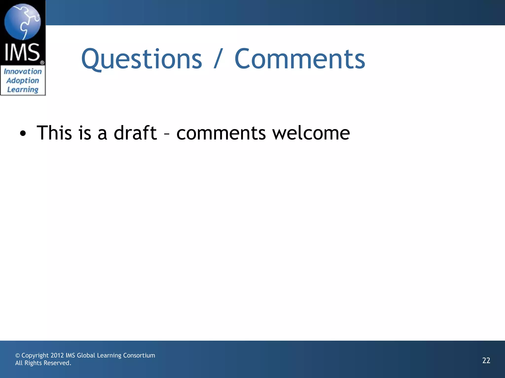 Questions / Comments

• This is a draft – comments welcome




© Copyright 2012 IMS Global Learning Consortium
All Rights Reserved.                              22
 
