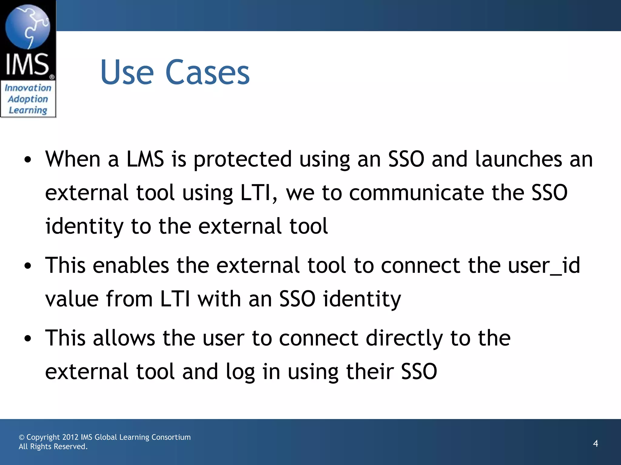 Use Cases

• When a LMS is protected using an SSO and launches an
  external tool using LTI, we to communicate the SSO
  identity to the external tool
• This enables the external tool to connect the user_id
  value from LTI with an SSO identity
• This allows the user to connect directly to the
  external tool and log in using their SSO

© Copyright 2012 IMS Global Learning Consortium
All Rights Reserved.                                      4
 