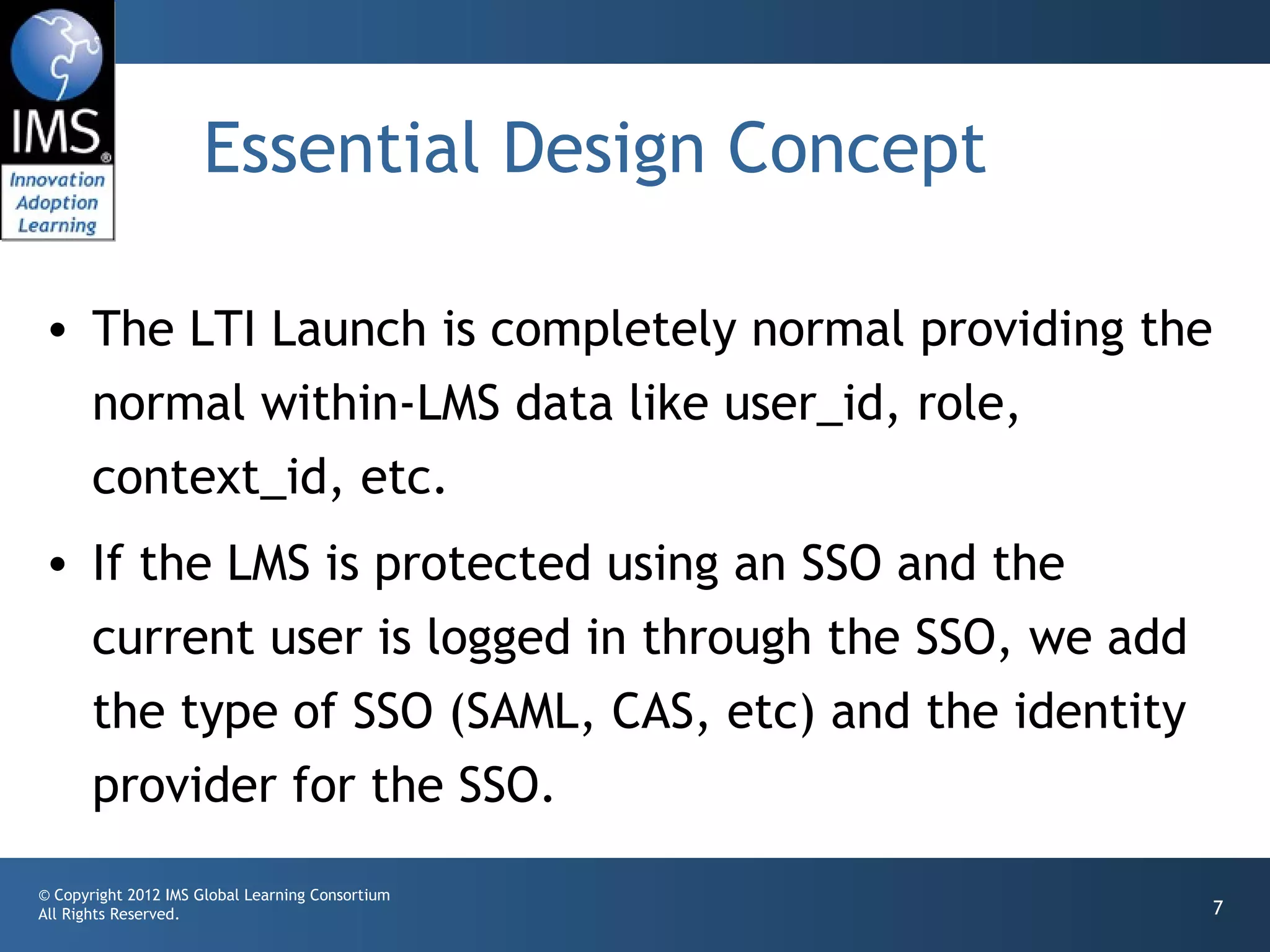 Essential Design Concept

• The LTI Launch is completely normal providing the
  normal within-LMS data like user_id, role,
  context_id, etc.
• If the LMS is protected using an SSO and the
  current user is logged in through the SSO, we add
  the type of SSO (SAML, CAS, etc) and the identity
  provider for the SSO.
© Copyright 2012 IMS Global Learning Consortium
All Rights Reserved.                                  7
 