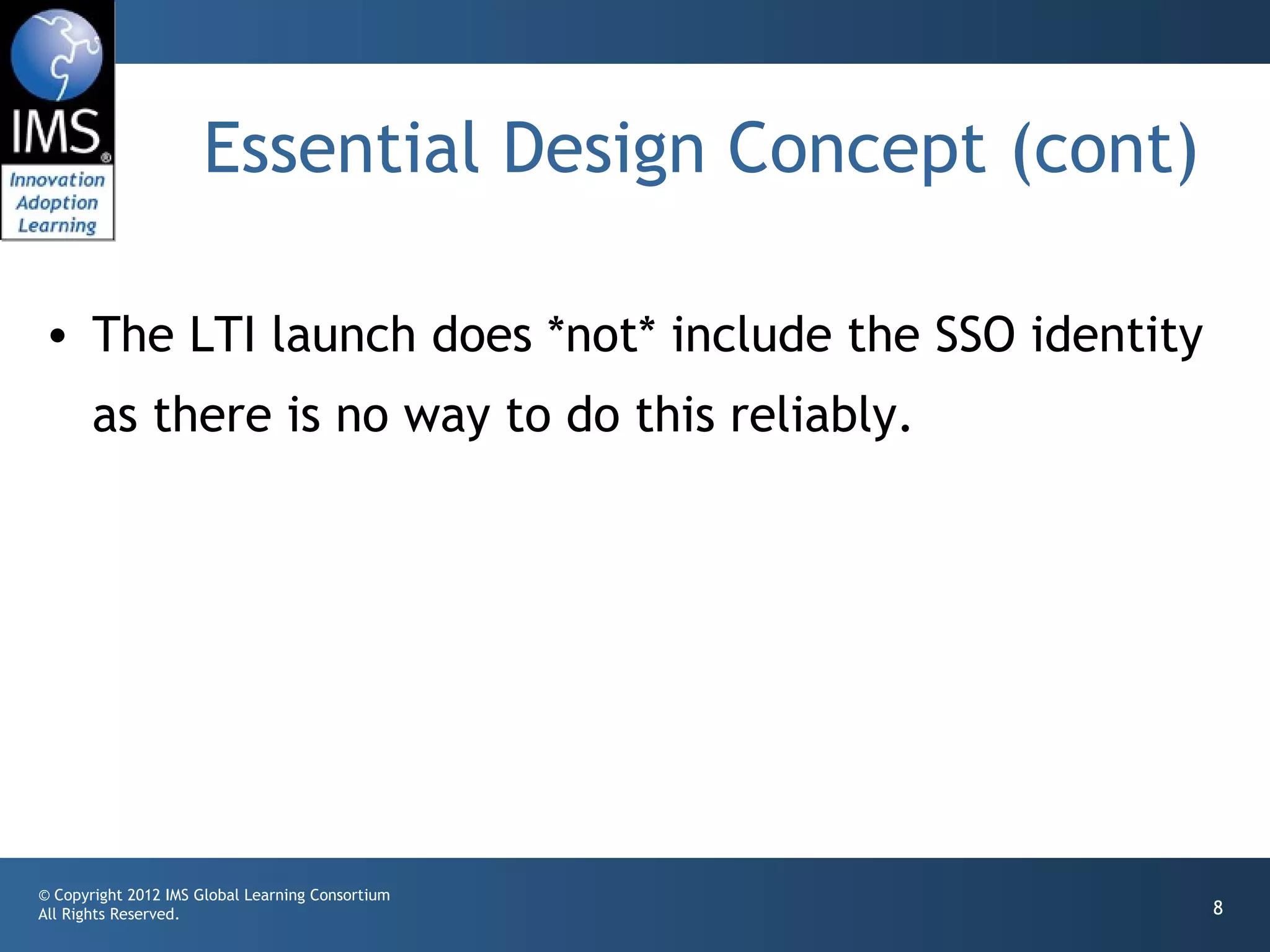 Essential Design Concept (cont)

• The LTI launch does *not* include the SSO identity
       as there is no way to do this reliably.




© Copyright 2012 IMS Global Learning Consortium
All Rights Reserved.                                    8
 