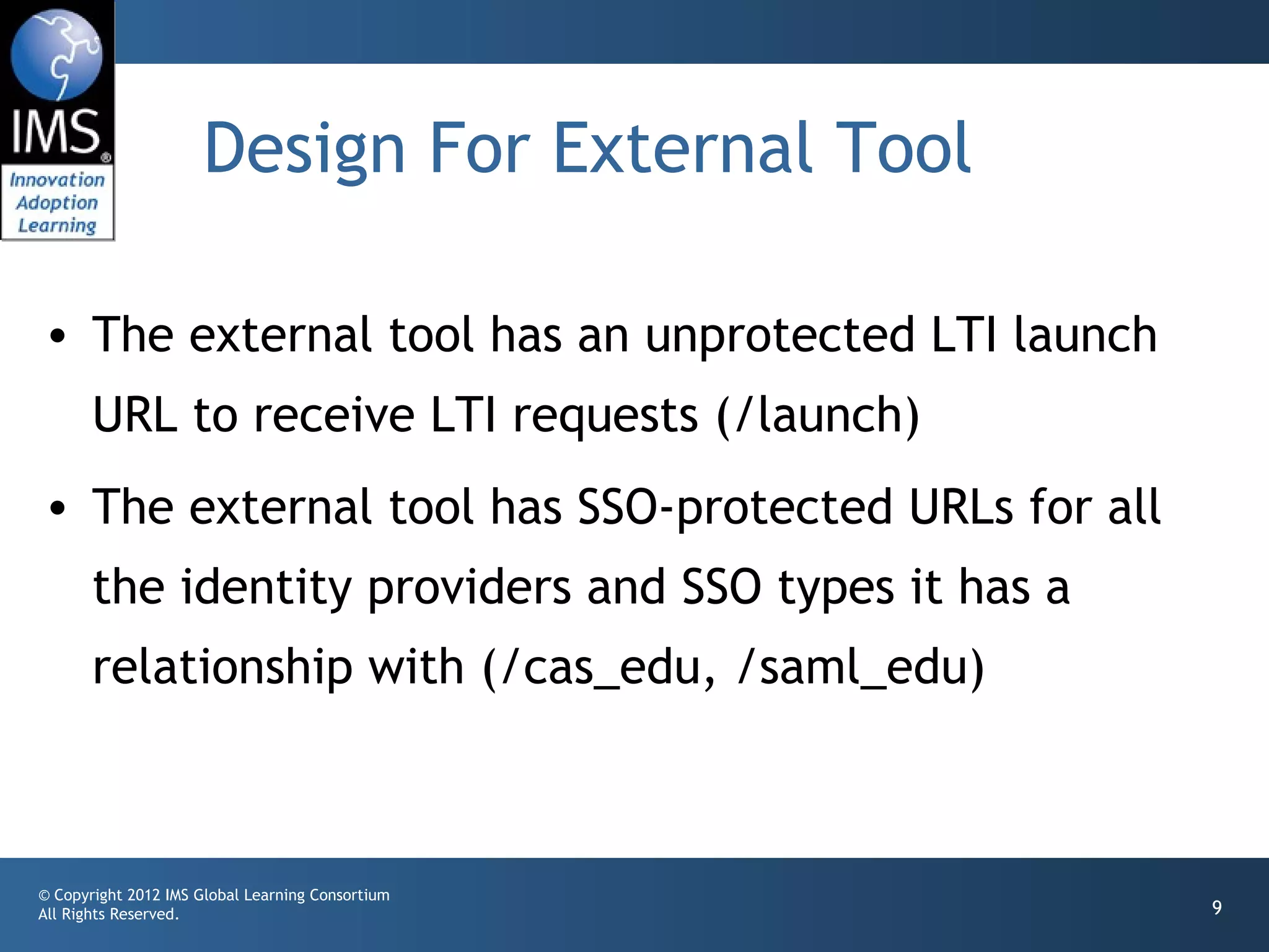 Design For External Tool

• The external tool has an unprotected LTI launch
       URL to receive LTI requests (/launch)
• The external tool has SSO-protected URLs for all
       the identity providers and SSO types it has a
       relationship with (/cas_edu, /saml_edu)



© Copyright 2012 IMS Global Learning Consortium
All Rights Reserved.                                   9
 