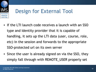 Design for External Tool

• If the LTI launch code receives a launch with an SSO
       type and Identity provider that it is capable of
       handling, it sets up the LTI data (user, course, role,
       etc) in the session and forwards to the appropriate
       SSO-protected url on its own server
• Since the user is already signed on via the SSO, they
       simply fall through with REMOTE_USER properly set

© Copyright 2012 IMS Global Learning Consortium
All Rights Reserved.                                            10
 