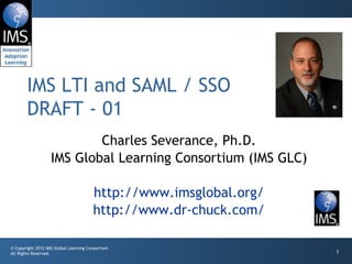 IMS LTI and SAML / SSO
       DRAFT - 01
                           Charles Severance, Ph.D.
                   IMS Global Learning Consortium (IMS GLC)

                                       http://www.imsglobal.org/
                                       http://www.dr-chuck.com/

© Copyright 2012 IMS Global Learning Consortium
All Rights Reserved.                                               1
 