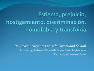 Políticas incluyentes para la Diversidad Sexual
   Palacio Legislativo del Estado de Jalisco. Salón Legisladoras
                                  Viernes 23 de marzo del 2012
 