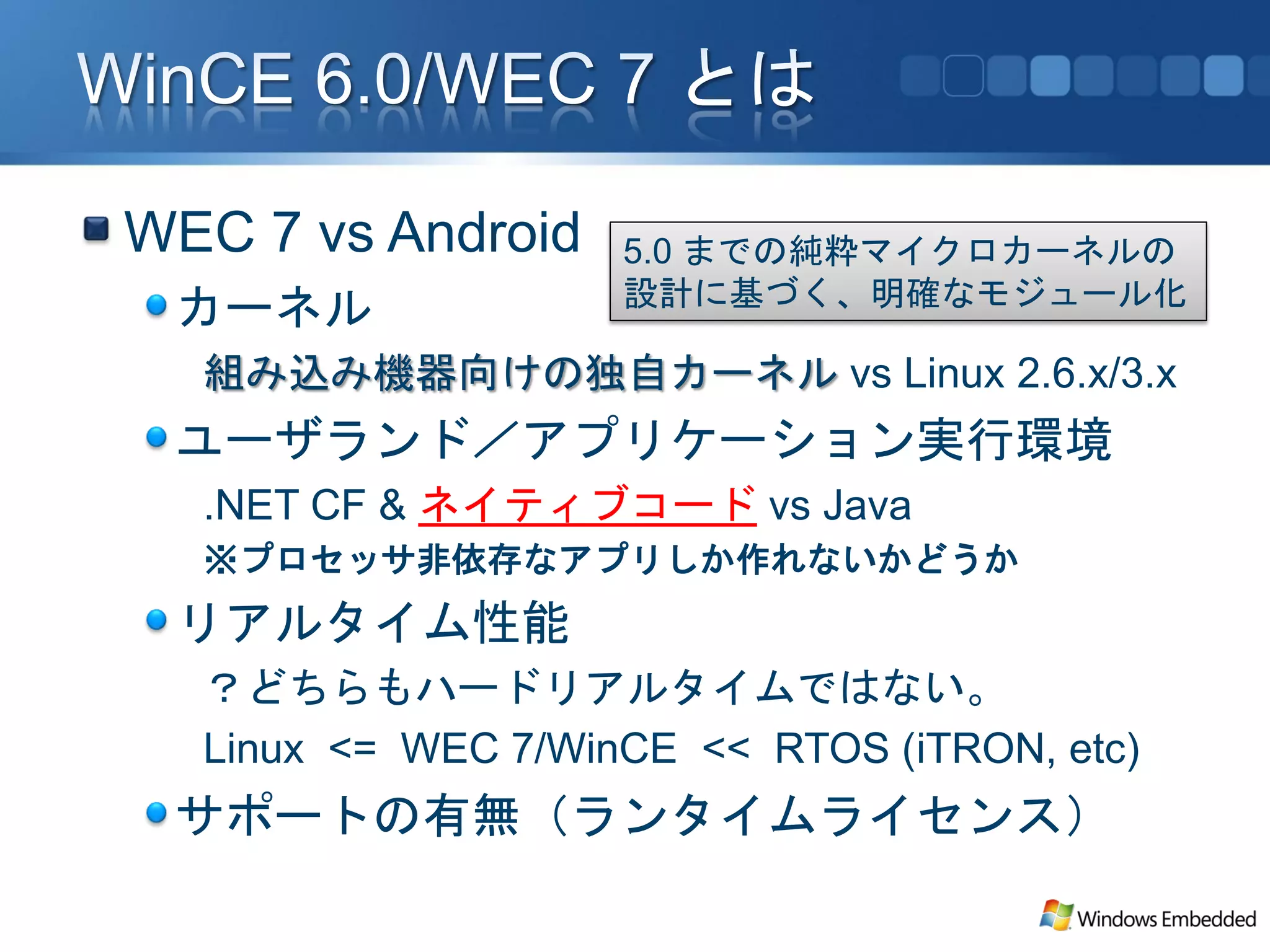 WEC 7 vs Android    5.0 までの純粋マイクロカーネルの
                    設計に基づく、明確なモジュール化
 カーネル
  組み込み機器向けの独自カーネル vs Linux 2.6.x/3.x
 ユーザランド／アプリケーション実行環境
  .NET CF & ネイティブコード vs Java
  ※プロセッサ非依存なアプリしか作れないかどうか
 リアルタイム性能
  ？どちらもハードリアルタイムではない。
  Linux <= WEC 7/WinCE << RTOS (iTRON, etc)
 サポートの有無（ランタイムライセンス）
 