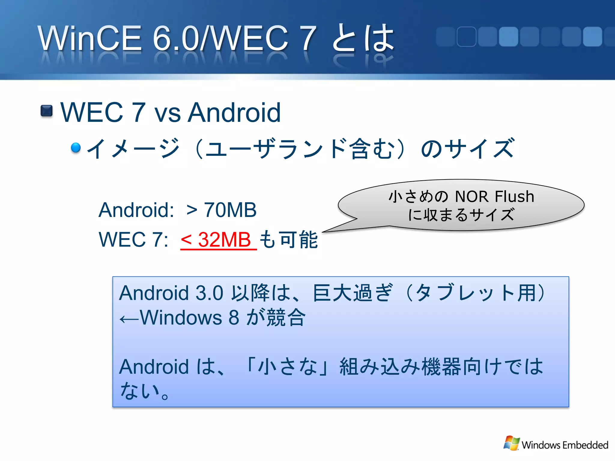 WEC 7 vs Android
 イメージ（ユーザランド含む）のサイズ
                      小さめの NOR Flush
  Android: > 70MB      に収まるサイズ
  WEC 7: < 32MB も可能

    Android 3.0 以降は、巨大過ぎ（タブレット用）
    ←Windows 8 が競合

    Android は、「小さな」組み込み機器向けでは
    ない。
 