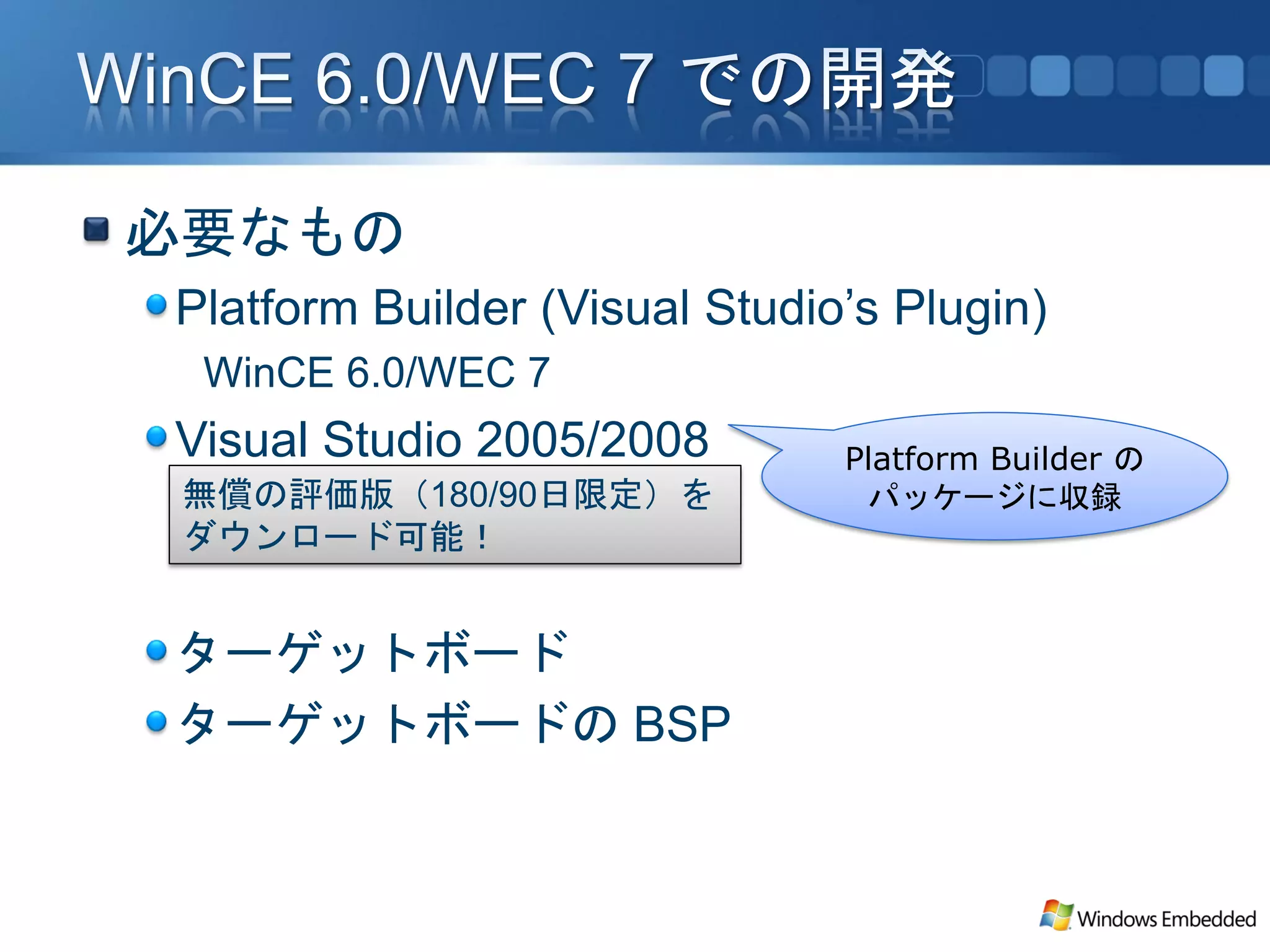 必要なもの
Platform Builder (Visual Studio’s Plugin)
 WinCE 6.0/WEC 7
Visual Studio 2005/2008        Platform Builder の
 無償の評価版（180/90日限定）を             パッケージに収録
 ダウンロード可能！


ターゲットボード
ターゲットボードの BSP
 