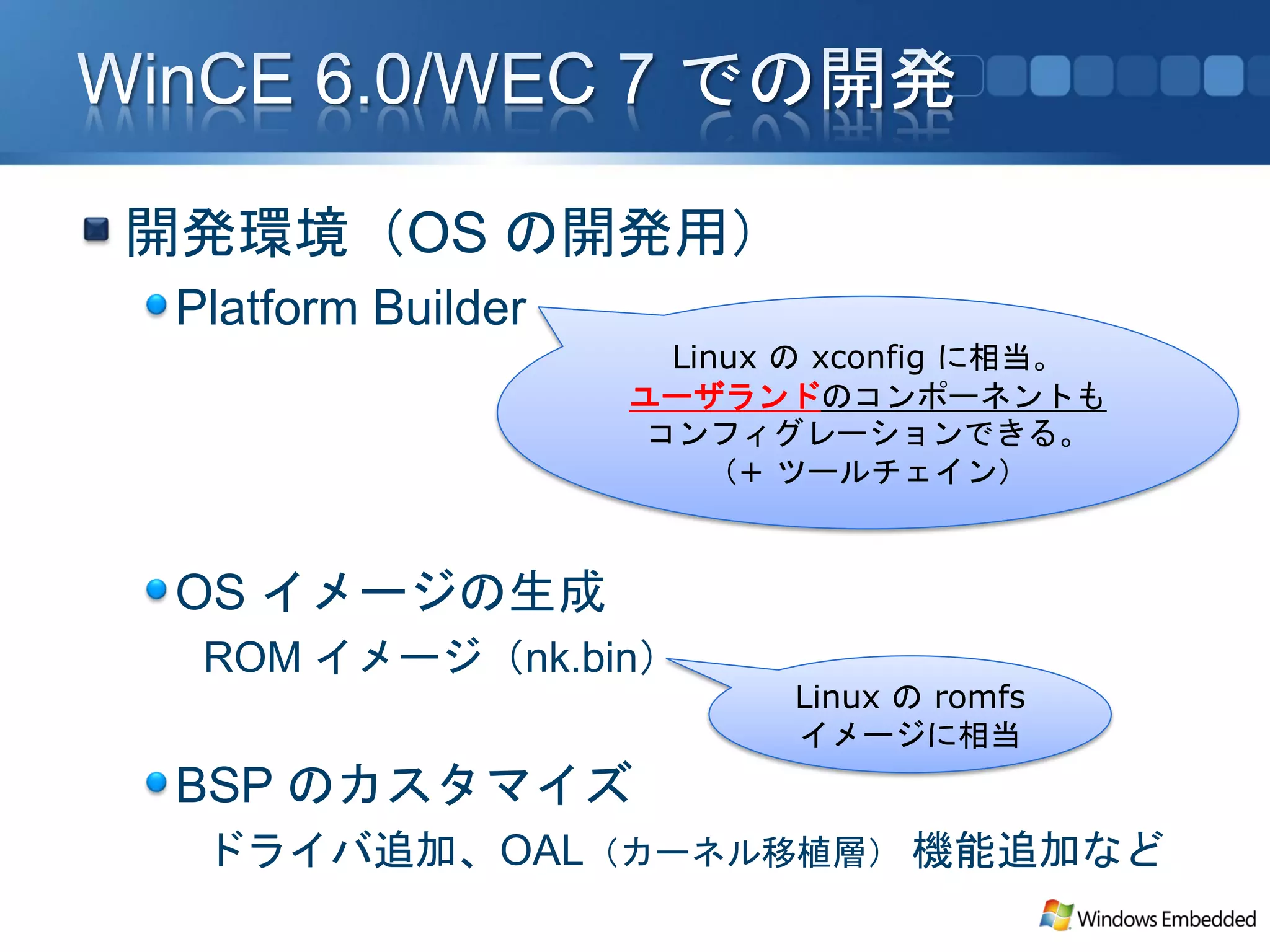 開発環境（OS の開発用）
 Platform Builder
                      Linux の xconfig に相当。
                    ユーザランドのコンポーネントも
                     コンフィグレーションできる。
                        （+ ツールチェイン）


 OS イメージの生成
  ROM イメージ（nk.bin）
                           Linux の romfs
                           イメージに相当
 BSP のカスタマイズ
  ドライバ追加、OAL（カーネル移植層） 機能追加など
 