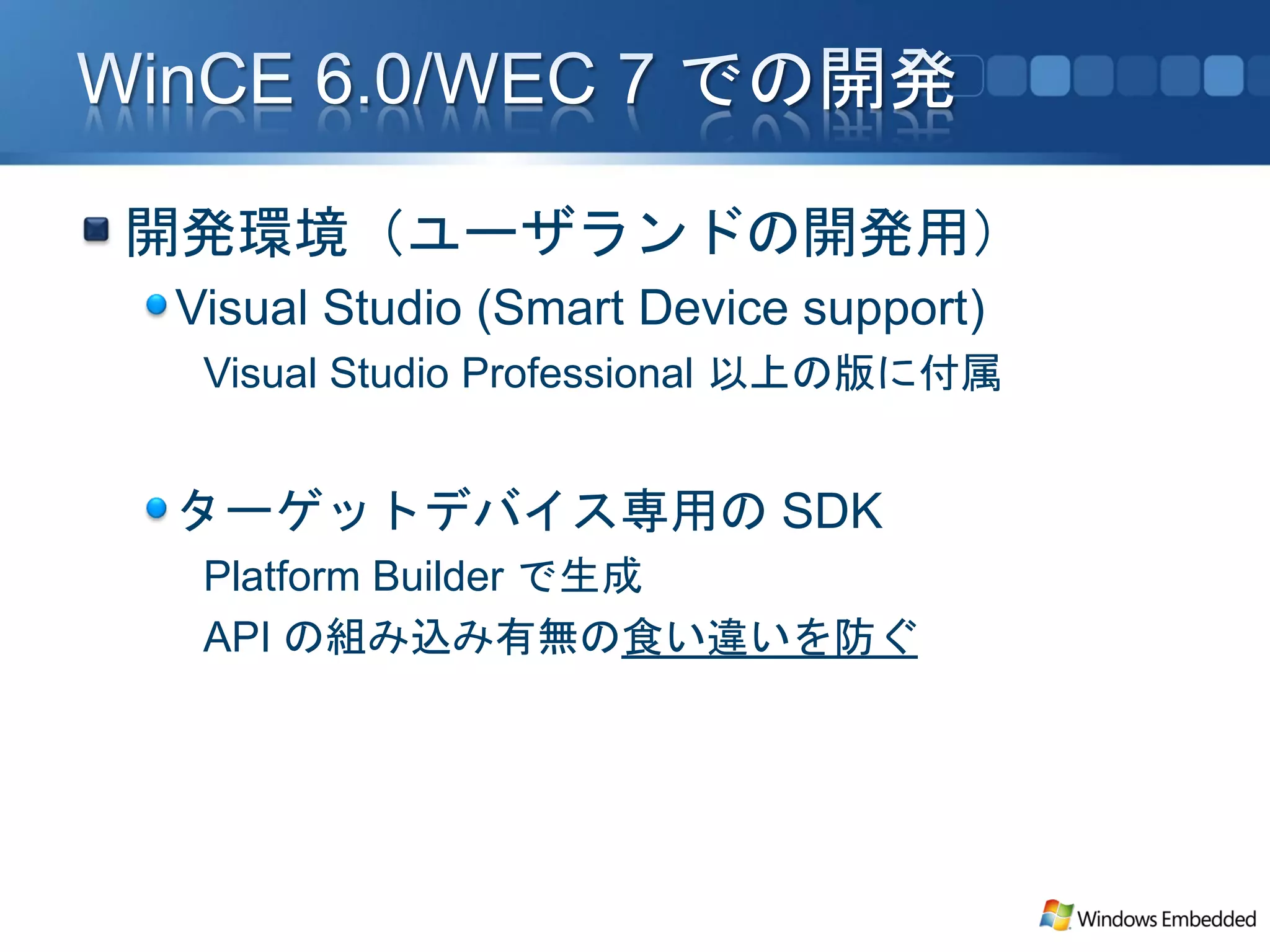 開発環境（ユーザランドの開発用）
Visual Studio (Smart Device support)
 Visual Studio Professional 以上の版に付属


ターゲットデバイス専用の SDK
 Platform Builder で生成
 API の組み込み有無の食い違いを防ぐ
 