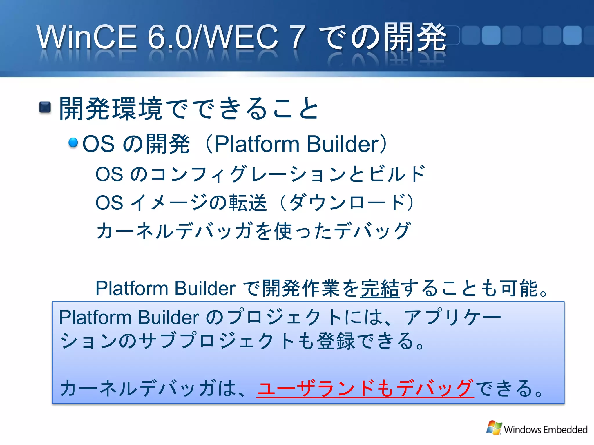 開発環境でできること
 OS の開発（Platform Builder）
  OS のコンフィグレーションとビルド
  OS イメージの転送（ダウンロード）
  カーネルデバッガを使ったデバッグ

    Platform Builder で開発作業を完結することも可能。
Platform Builder のプロジェクトには、アプリケー
ションのサブプロジェクトも登録できる。

カーネルデバッガは、ユーザランドもデバッグできる。
 