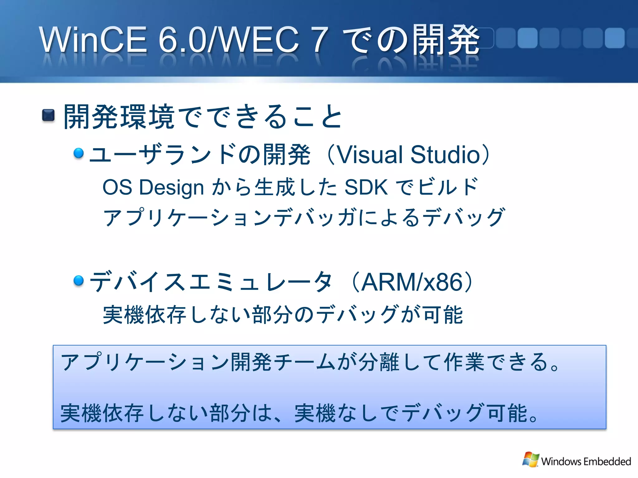 開発環境でできること
 ユーザランドの開発（Visual Studio）
 OS Design から生成した SDK でビルド
 アプリケーションデバッガによるデバッグ


 デバイスエミュレータ（ARM/x86）
 実機依存しない部分のデバッグが可能

アプリケーション開発チームが分離して作業できる。

実機依存しない部分は、実機なしでデバッグ可能。
 