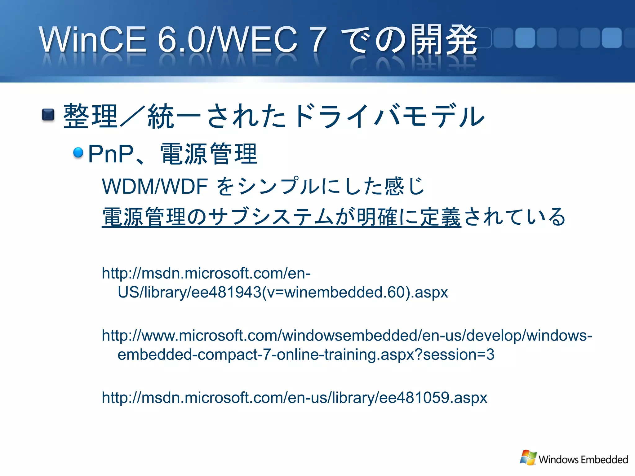 整理／統一されたドライバモデル
PnP、電源管理
 WDM/WDF をシンプルにした感じ
 電源管理のサブシステムが明確に定義されている

 http://msdn.microsoft.com/en-
    US/library/ee481943(v=winembedded.60).aspx

 http://www.microsoft.com/windowsembedded/en-us/develop/windows-
    embedded-compact-7-online-training.aspx?session=3

 http://msdn.microsoft.com/en-us/library/ee481059.aspx
 