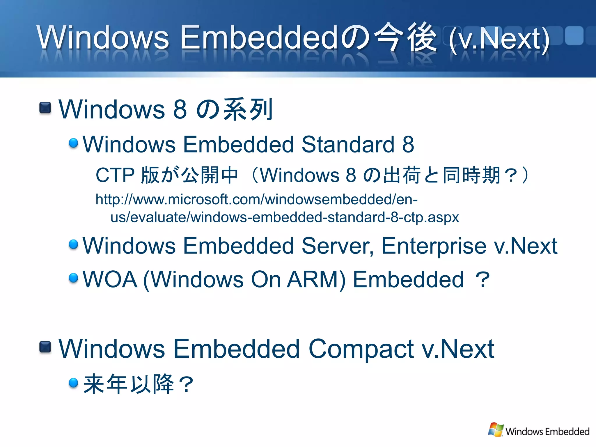 Windows 8 の系列
 Windows Embedded Standard 8
  CTP 版が公開中（Windows 8 の出荷と同時期？）
  http://www.microsoft.com/windowsembedded/en-
     us/evaluate/windows-embedded-standard-8-ctp.aspx

 Windows Embedded Server, Enterprise v.Next
 WOA (Windows On ARM) Embedded ？


Windows Embedded Compact v.Next
 来年以降？
 