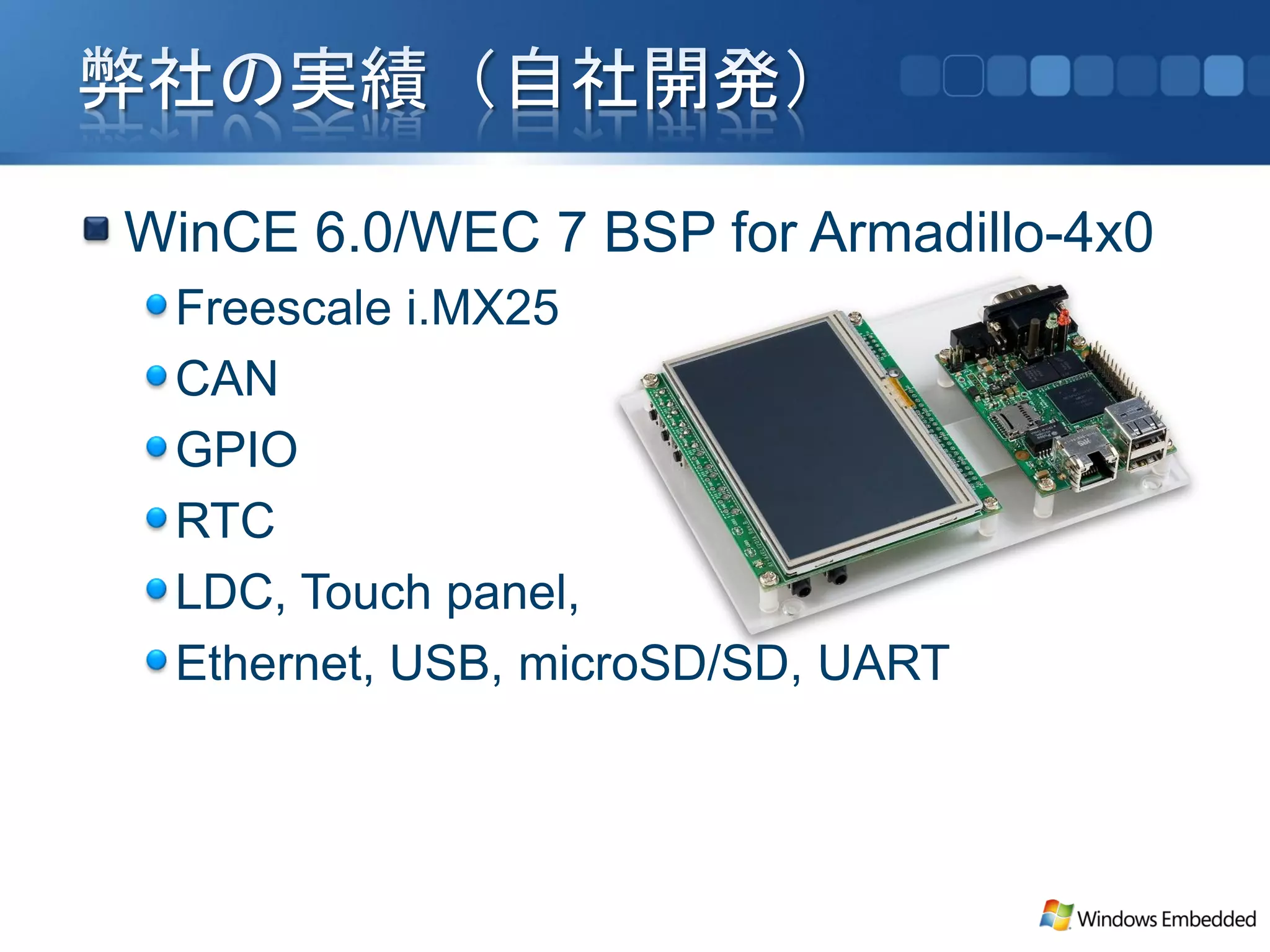 WinCE 6.0/WEC 7 BSP for Armadillo-4x0
 Freescale i.MX25
 CAN
 GPIO
 RTC
 LDC, Touch panel,
 Ethernet, USB, microSD/SD, UART
 