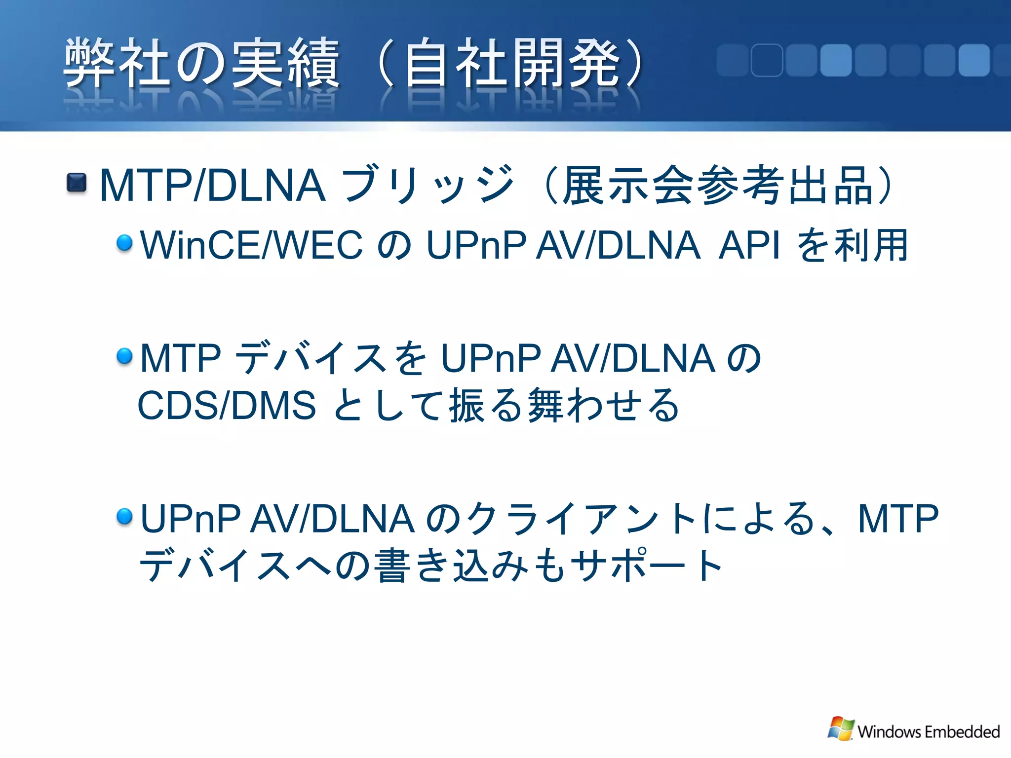 MTP/DLNA ブリッジ（展示会参考出品）
 WinCE/WEC の UPnP AV/DLNA API を利用

 MTP デバイスを UPnP AV/DLNA の
 CDS/DMS として振る舞わせる

 UPnP AV/DLNA のクライアントによる、MTP
 デバイスへの書き込みもサポート
 
