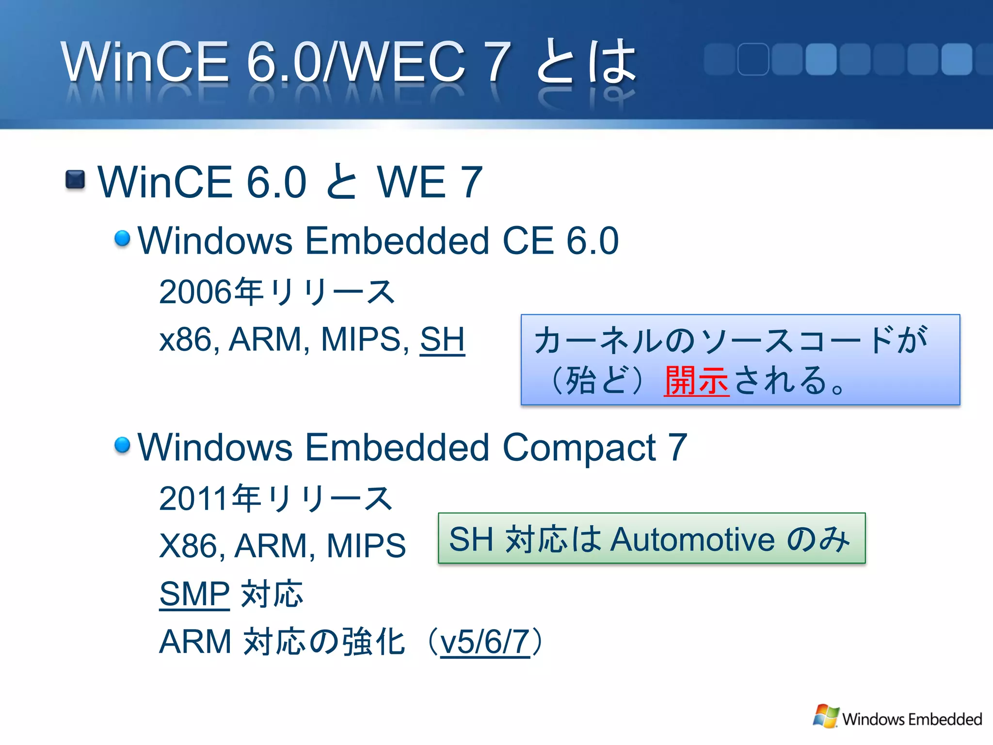 WinCE 6.0 と WE 7
 Windows Embedded CE 6.0
  2006年リリース
  x86, ARM, MIPS, SH   カーネルのソースコードが
                       （殆ど）開示される。

 Windows Embedded Compact 7
  2011年リリース
  X86, ARM, MIPS SH 対応は Automotive のみ
  SMP 対応
  ARM 対応の強化（v5/6/7）
 