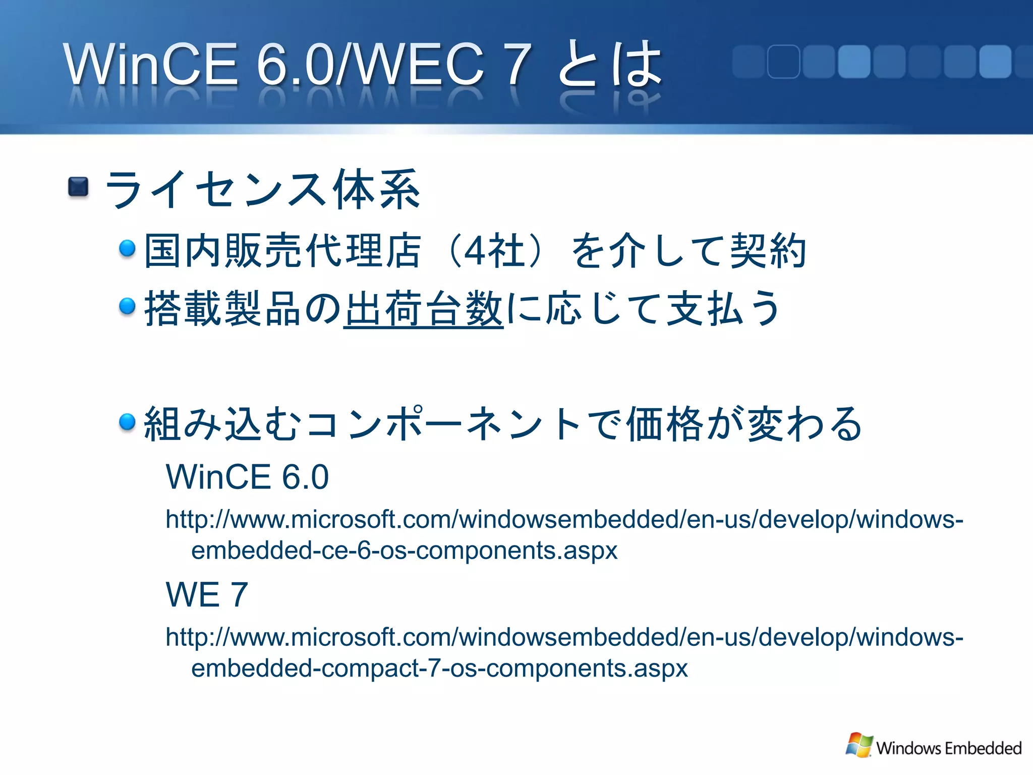 ライセンス体系
国内販売代理店（4社）を介して契約
搭載製品の出荷台数に応じて支払う

組み込むコンポーネントで価格が変わる
 WinCE 6.0
 http://www.microsoft.com/windowsembedded/en-us/develop/windows-
    embedded-ce-6-os-components.aspx
 WE 7
 http://www.microsoft.com/windowsembedded/en-us/develop/windows-
    embedded-compact-7-os-components.aspx
 