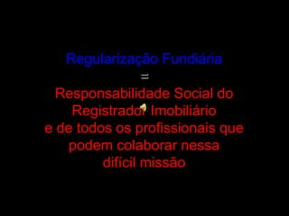 Regularização Fundiária
=
Responsabilidade Social do
Registrador Imobiliário
e de todos os profissionais que
podem colabor...