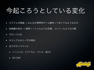 今起ころうとしている変化
スマフォの隆盛 → みんなが携帯用ゲーム機持って歩いてるようなもの

投資額の変化 → 携帯ソーシャルよりは多額、コンソールよりは少額

グローバル化

カジュアルなユーザの増加

全てがオンラインに

 ソーシャル （バイラル、バトル・協力）

 KPI 分析
 