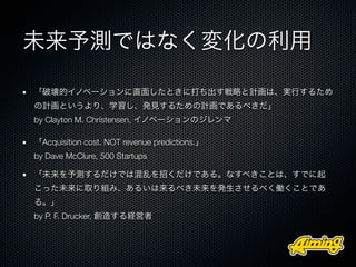 未来予測ではなく変化の利用

「破壊的イノベーションに直面したときに打ち出す戦略と計画は、実行するため
の計画というより、学習し、発見するための計画であるべきだ」
by Clayton M. Christensen, イノベーションのジレンマ

「Acquisition cost. NOT revenue predictions.」
by Dave McClure, 500 Startups

「未来を予測するだけでは混乱を招くだけである。なすべきことは、すでに起
こった未来に取り組み、あるいは来るべき未来を発生させるべく働くことであ
る。」
by P. F. Drucker, 創造する経営者
 