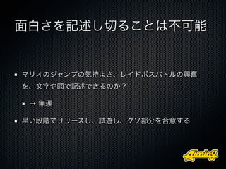 面白さを記述し切ることは不可能


マリオのジャンプの気持よさ、レイドボスバトルの興奮
を、文字や図で記述できるのか？

 → 無理

早い段階でリリースし、試遊し、クソ部分を合意する
 