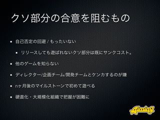クソ部分の合意を阻むもの

自己否定の回避 / もったいない

 リリースしても遊ばれないクソ部分は既にサンクコスト。

他のゲームを知らない

ディレクター/企画チーム/開発チームとケンカするのが嫌

nヶ月後のマイルストーンで初めて遊べる

硬直化・大規模化組織で把握が困難に
 