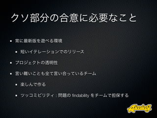 クソ部分の合意に必要なこと

常に最新版を遊べる環境

 短いイテレーションでのリリース

プロジェクトの透明性

言い難いことも全て言い合っているチーム

 楽しんで作る

 ツッコミビリティ : 問題の ﬁndability をチームで担保する
 