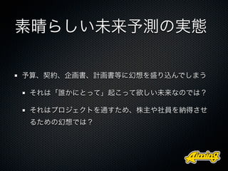 素晴らしい未来予測の実態

予算、契約、企画書、計画書等に幻想を盛り込んでしまう

 それは「誰かにとって」起こって欲しい未来なのでは？

 それはプロジェクトを通すため、株主や社員を納得させ
 るための幻想では？
 